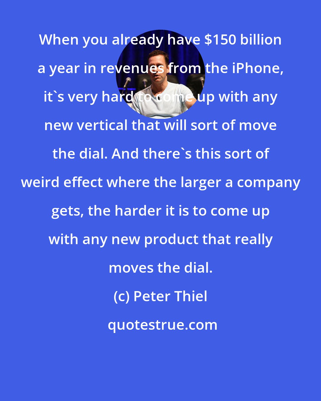 Peter Thiel: When you already have $150 billion a year in revenues from the iPhone, it's very hard to come up with any new vertical that will sort of move the dial. And there's this sort of weird effect where the larger a company gets, the harder it is to come up with any new product that really moves the dial.