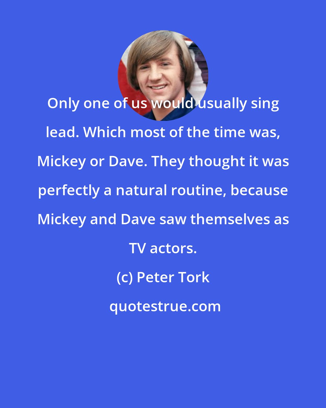 Peter Tork: Only one of us would usually sing lead. Which most of the time was, Mickey or Dave. They thought it was perfectly a natural routine, because Mickey and Dave saw themselves as TV actors.