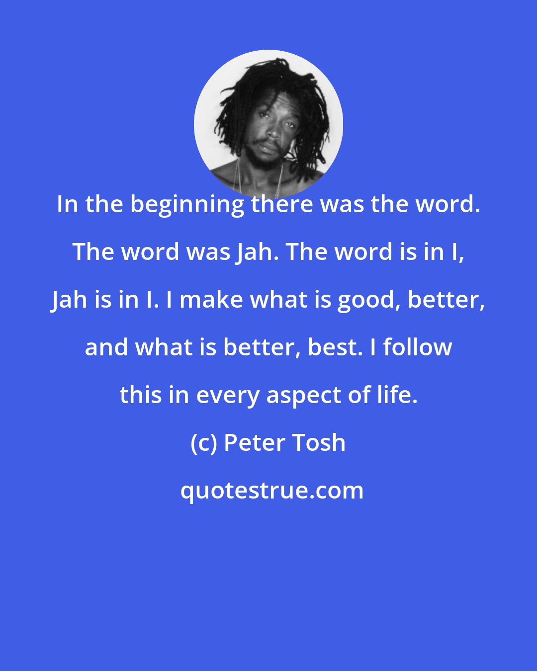 Peter Tosh: In the beginning there was the word. The word was Jah. The word is in I, Jah is in I. I make what is good, better, and what is better, best. I follow this in every aspect of life.