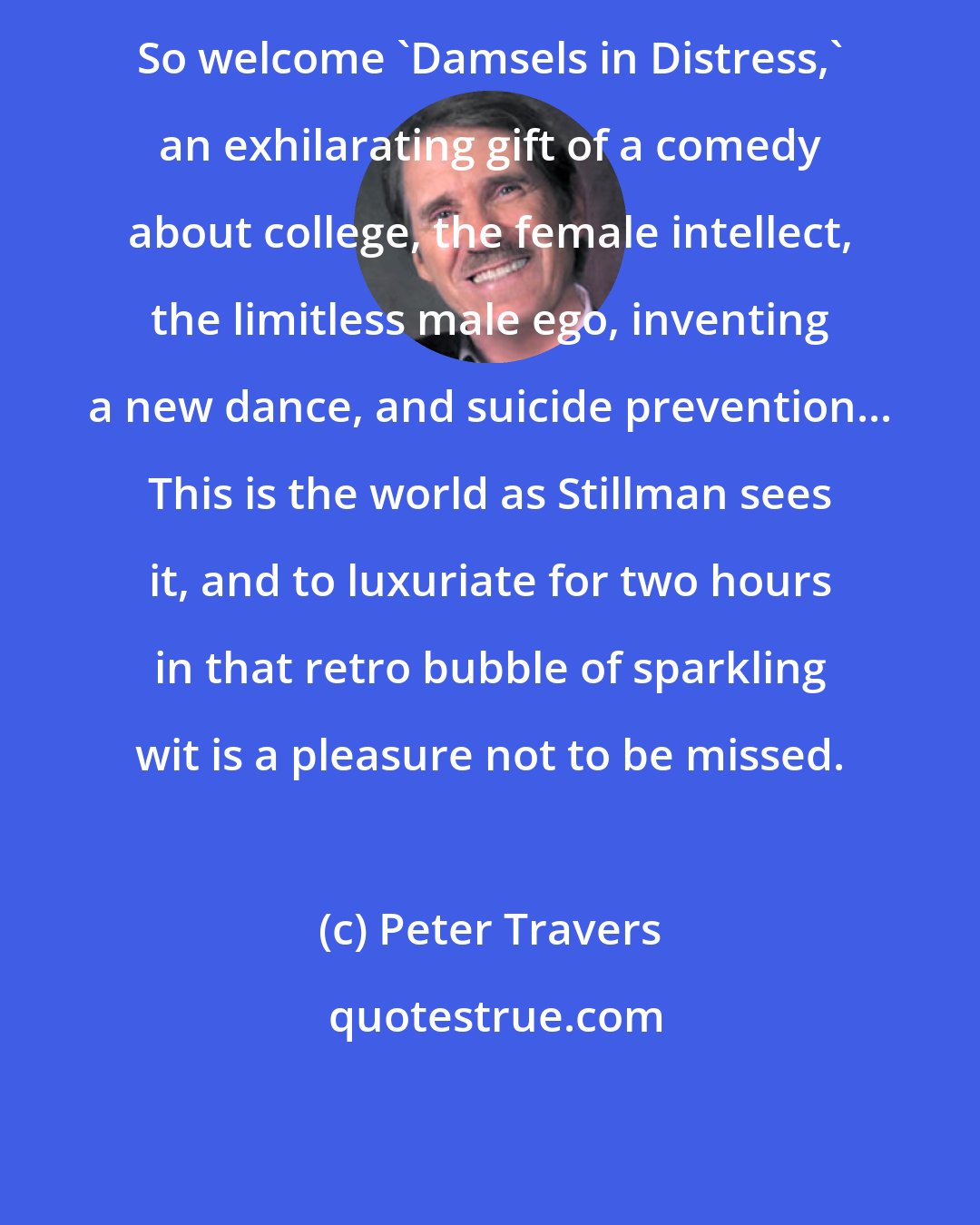 Peter Travers: So welcome 'Damsels in Distress,' an exhilarating gift of a comedy about college, the female intellect, the limitless male ego, inventing a new dance, and suicide prevention... This is the world as Stillman sees it, and to luxuriate for two hours in that retro bubble of sparkling wit is a pleasure not to be missed.