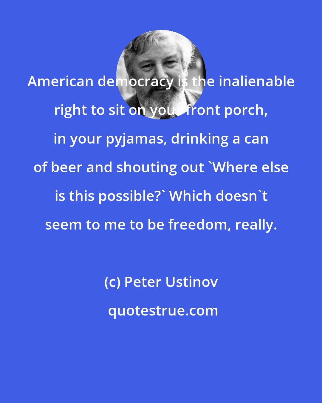 Peter Ustinov: American democracy is the inalienable right to sit on your front porch, in your pyjamas, drinking a can of beer and shouting out 'Where else is this possible?' Which doesn't seem to me to be freedom, really.