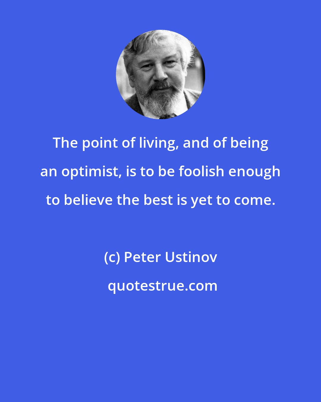 Peter Ustinov: The point of living, and of being an optimist, is to be foolish enough to believe the best is yet to come.