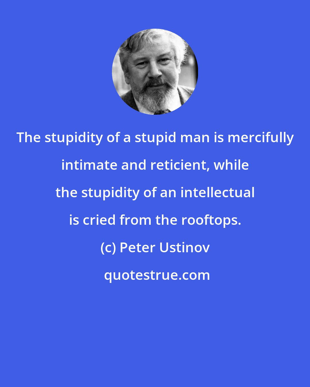 Peter Ustinov: The stupidity of a stupid man is mercifully intimate and reticient, while the stupidity of an intellectual is cried from the rooftops.