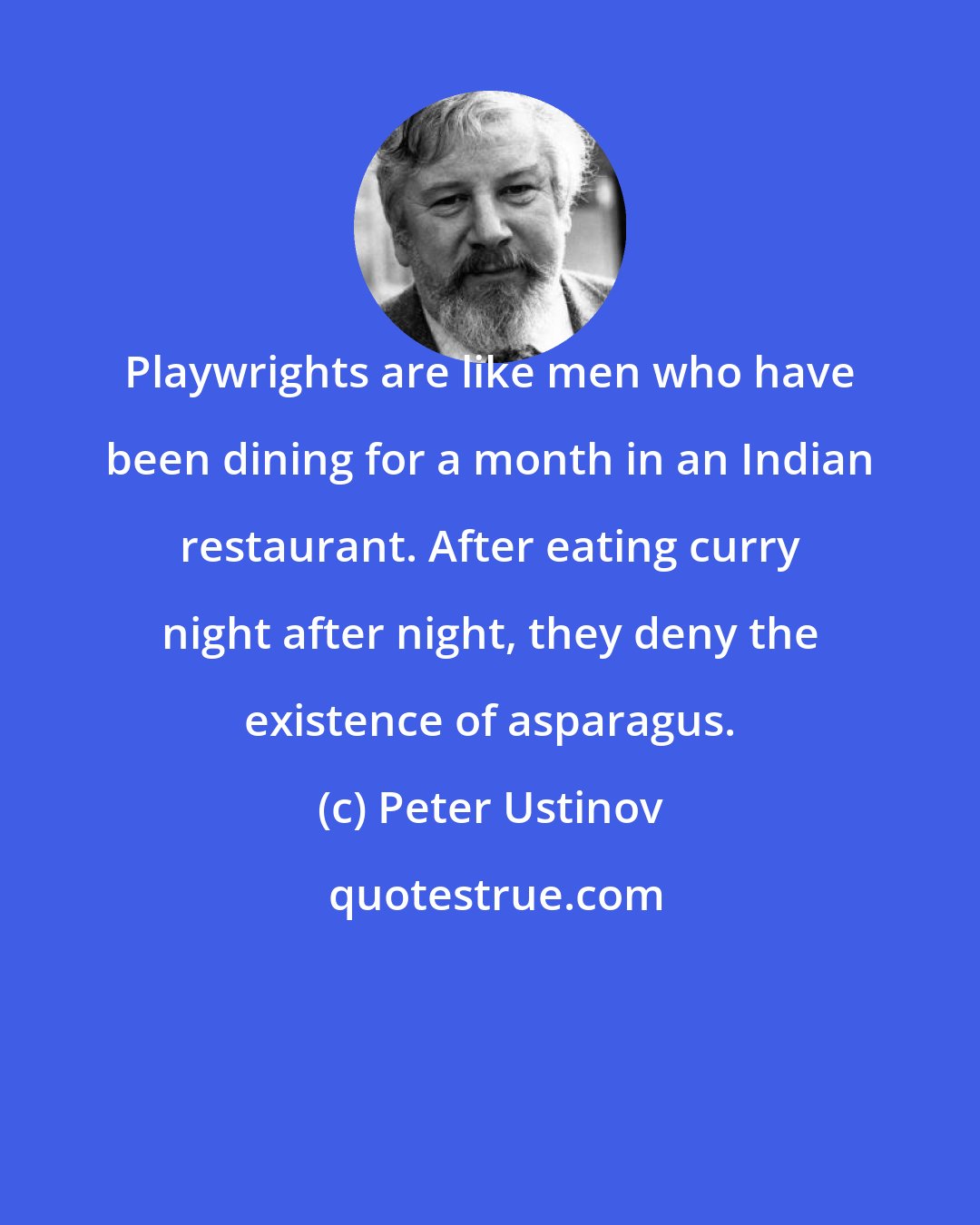 Peter Ustinov: Playwrights are like men who have been dining for a month in an Indian restaurant. After eating curry night after night, they deny the existence of asparagus.