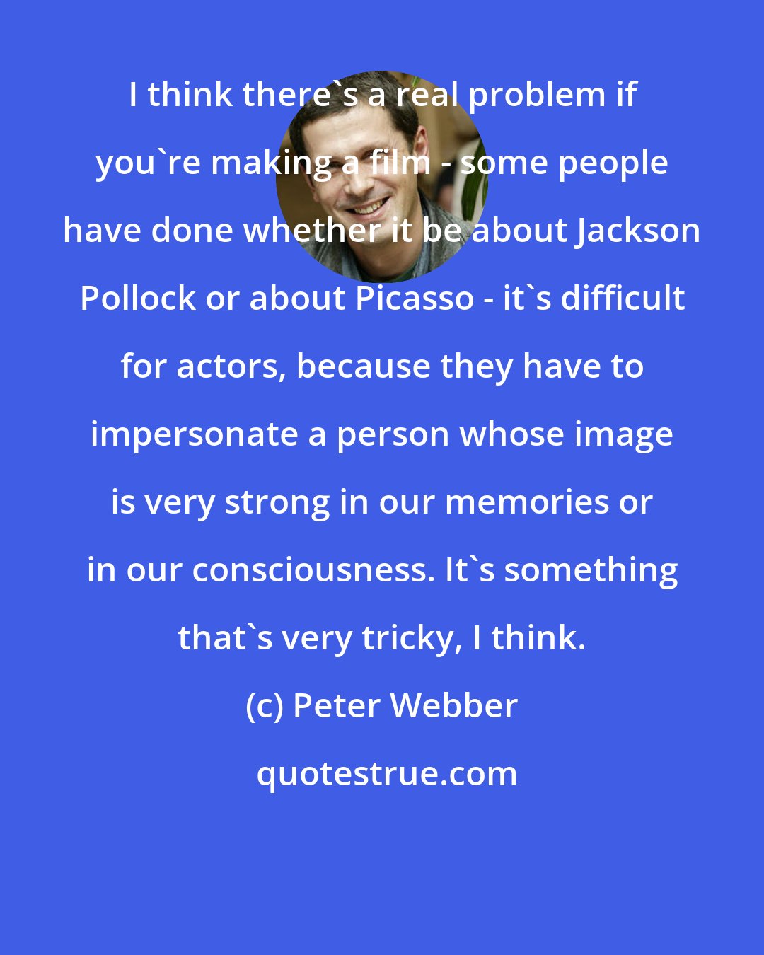 Peter Webber: I think there's a real problem if you're making a film - some people have done whether it be about Jackson Pollock or about Picasso - it's difficult for actors, because they have to impersonate a person whose image is very strong in our memories or in our consciousness. It's something that's very tricky, I think.
