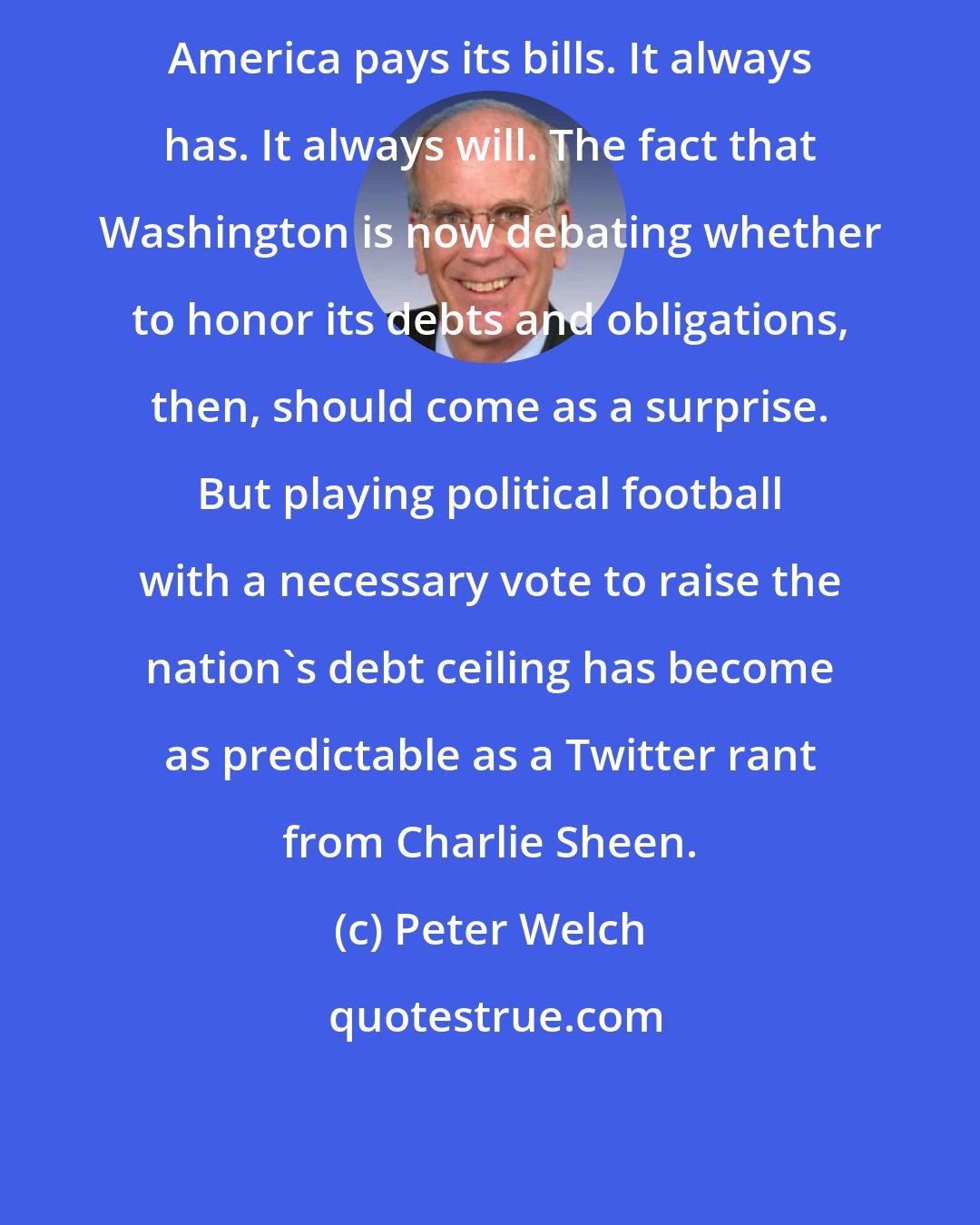 Peter Welch: America pays its bills. It always has. It always will. The fact that Washington is now debating whether to honor its debts and obligations, then, should come as a surprise. But playing political football with a necessary vote to raise the nation's debt ceiling has become as predictable as a Twitter rant from Charlie Sheen.