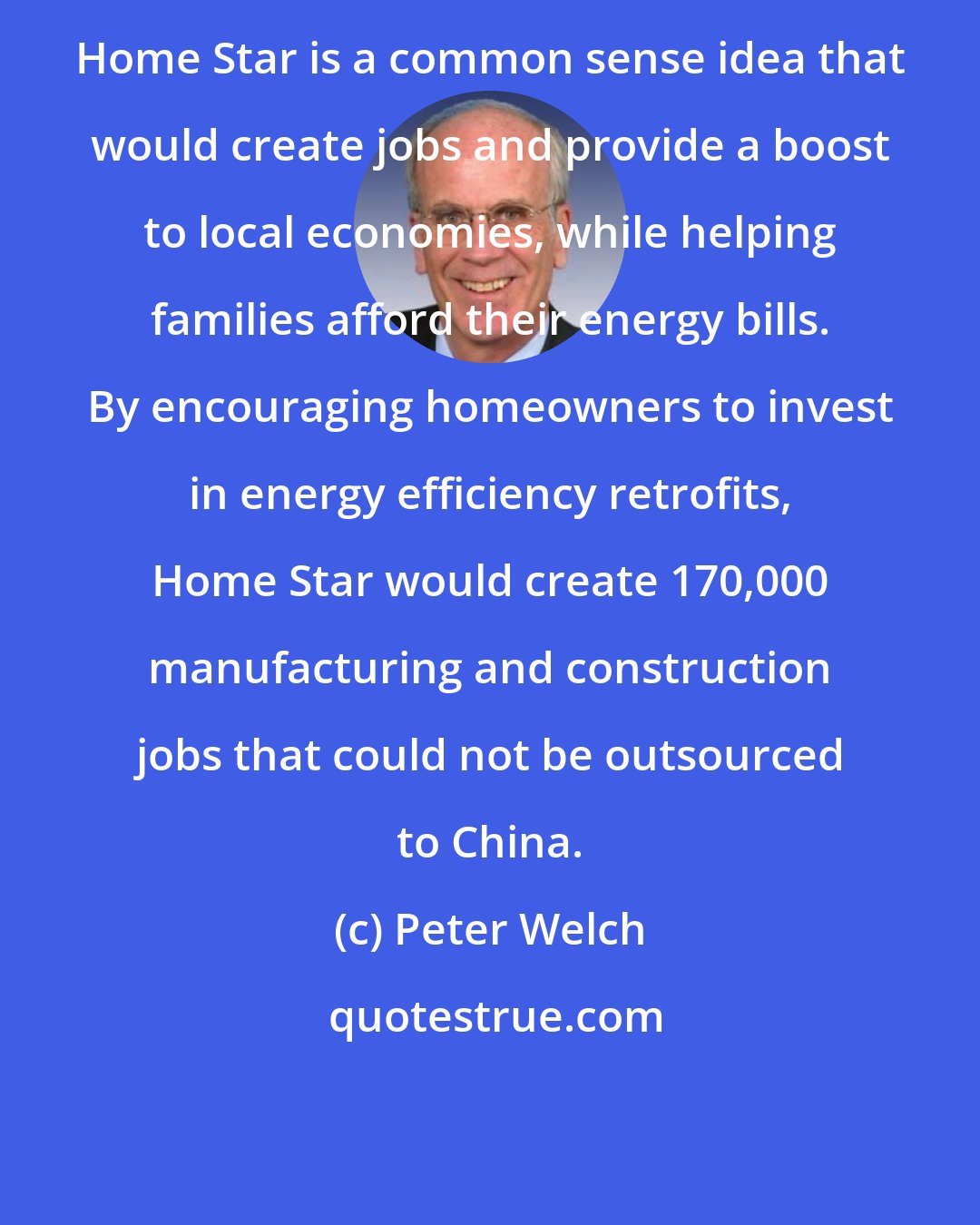 Peter Welch: Home Star is a common sense idea that would create jobs and provide a boost to local economies, while helping families afford their energy bills. By encouraging homeowners to invest in energy efficiency retrofits, Home Star would create 170,000 manufacturing and construction jobs that could not be outsourced to China.