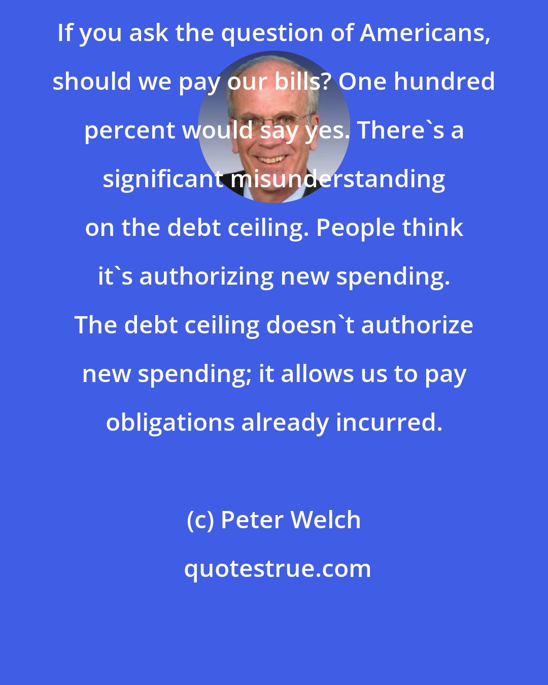 Peter Welch: If you ask the question of Americans, should we pay our bills? One hundred percent would say yes. There's a significant misunderstanding on the debt ceiling. People think it's authorizing new spending. The debt ceiling doesn't authorize new spending; it allows us to pay obligations already incurred.