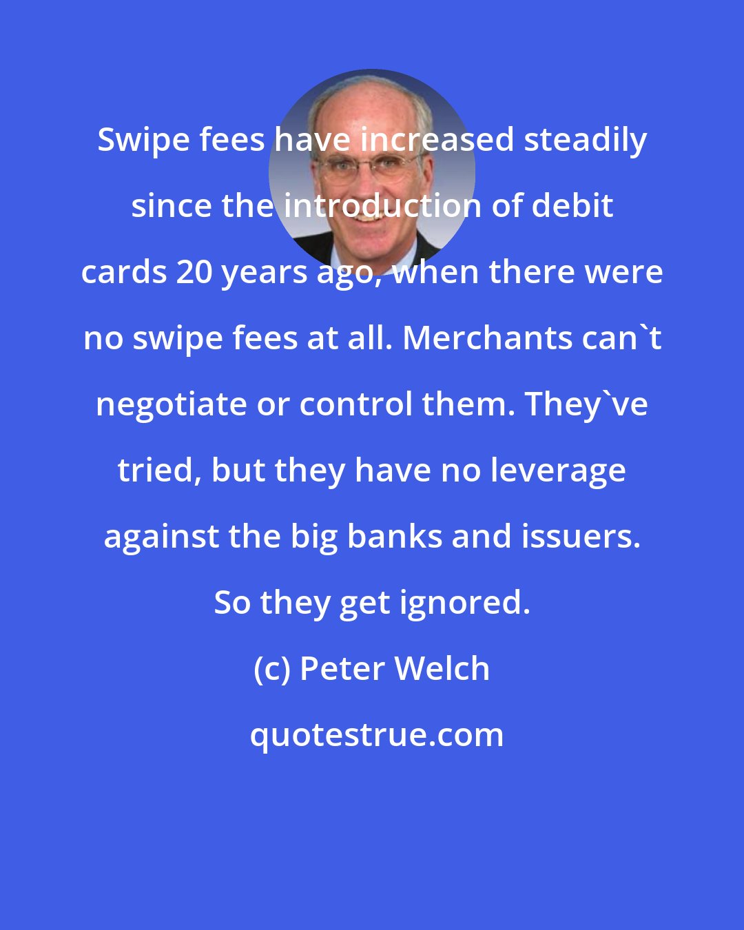 Peter Welch: Swipe fees have increased steadily since the introduction of debit cards 20 years ago, when there were no swipe fees at all. Merchants can't negotiate or control them. They've tried, but they have no leverage against the big banks and issuers. So they get ignored.