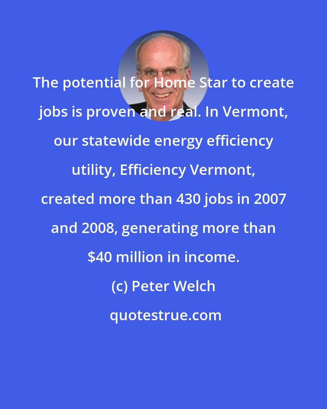 Peter Welch: The potential for Home Star to create jobs is proven and real. In Vermont, our statewide energy efficiency utility, Efficiency Vermont, created more than 430 jobs in 2007 and 2008, generating more than $40 million in income.