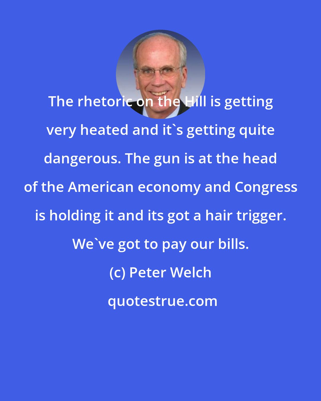 Peter Welch: The rhetoric on the Hill is getting very heated and it's getting quite dangerous. The gun is at the head of the American economy and Congress is holding it and its got a hair trigger. We've got to pay our bills.