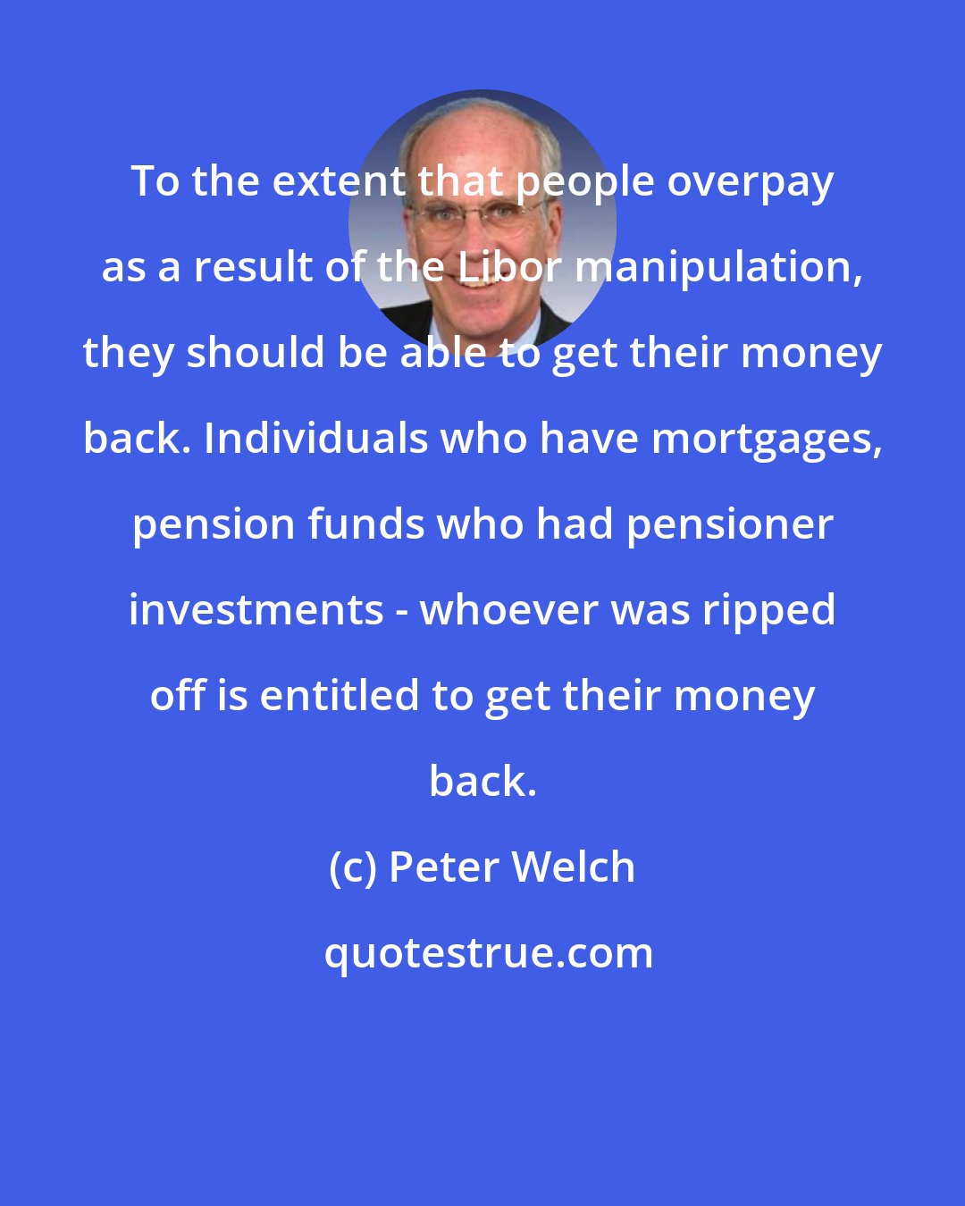 Peter Welch: To the extent that people overpay as a result of the Libor manipulation, they should be able to get their money back. Individuals who have mortgages, pension funds who had pensioner investments - whoever was ripped off is entitled to get their money back.