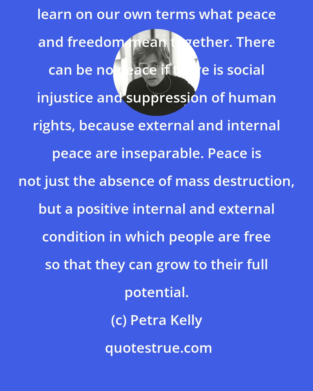 Petra Kelly: A truly free society must not include a peace which oppresses us. We must learn on our own terms what peace and freedom mean together. There can be no peace if there is social injustice and suppression of human rights, because external and internal peace are inseparable. Peace is not just the absence of mass destruction, but a positive internal and external condition in which people are free so that they can grow to their full potential.