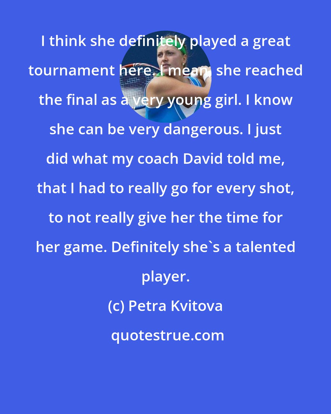 Petra Kvitova: I think she definitely played a great tournament here. I mean, she reached the final as a very young girl. I know she can be very dangerous. I just did what my coach David told me, that I had to really go for every shot, to not really give her the time for her game. Definitely she's a talented player.