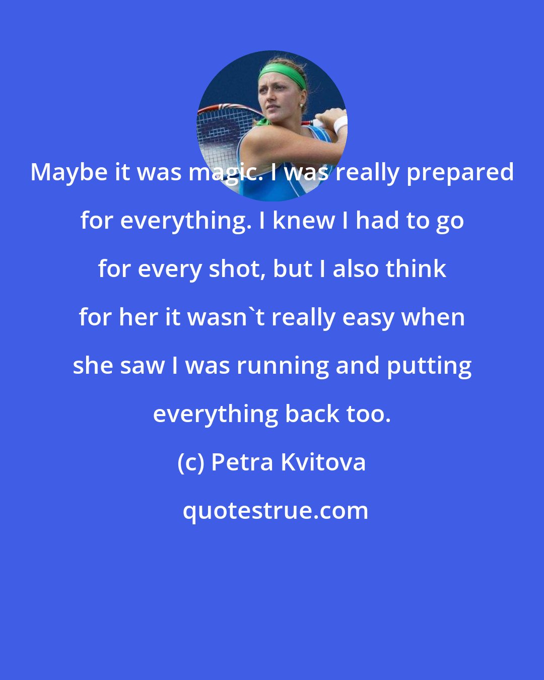 Petra Kvitova: Maybe it was magic. I was really prepared for everything. I knew I had to go for every shot, but I also think for her it wasn't really easy when she saw I was running and putting everything back too.