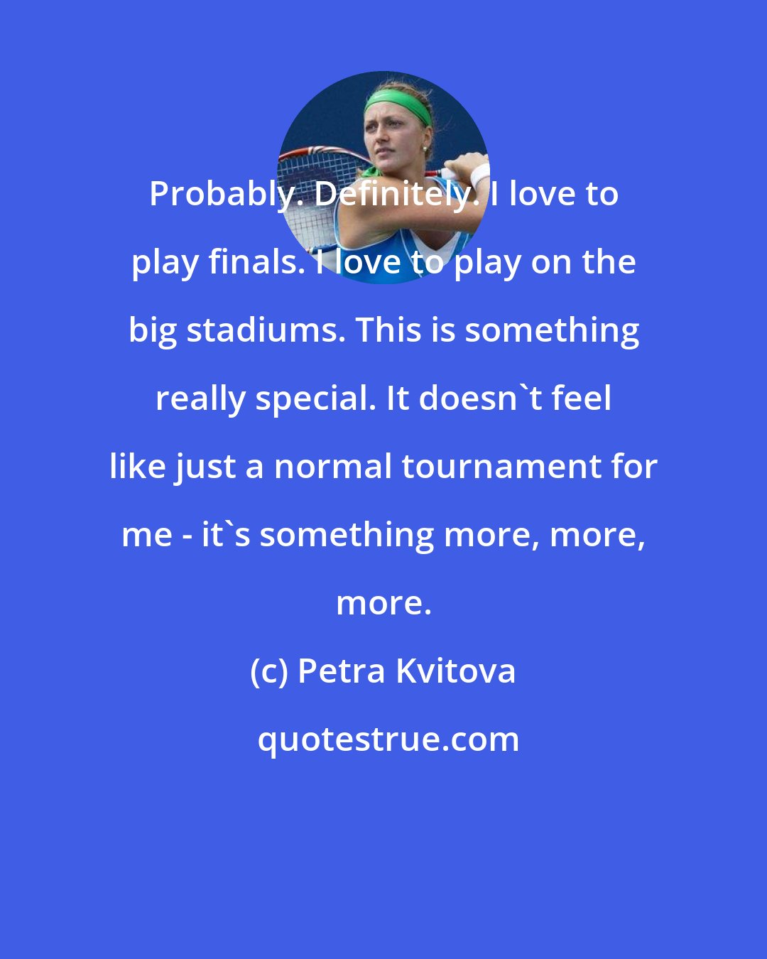 Petra Kvitova: Probably. Definitely. I love to play finals. I love to play on the big stadiums. This is something really special. It doesn't feel like just a normal tournament for me - it's something more, more, more.