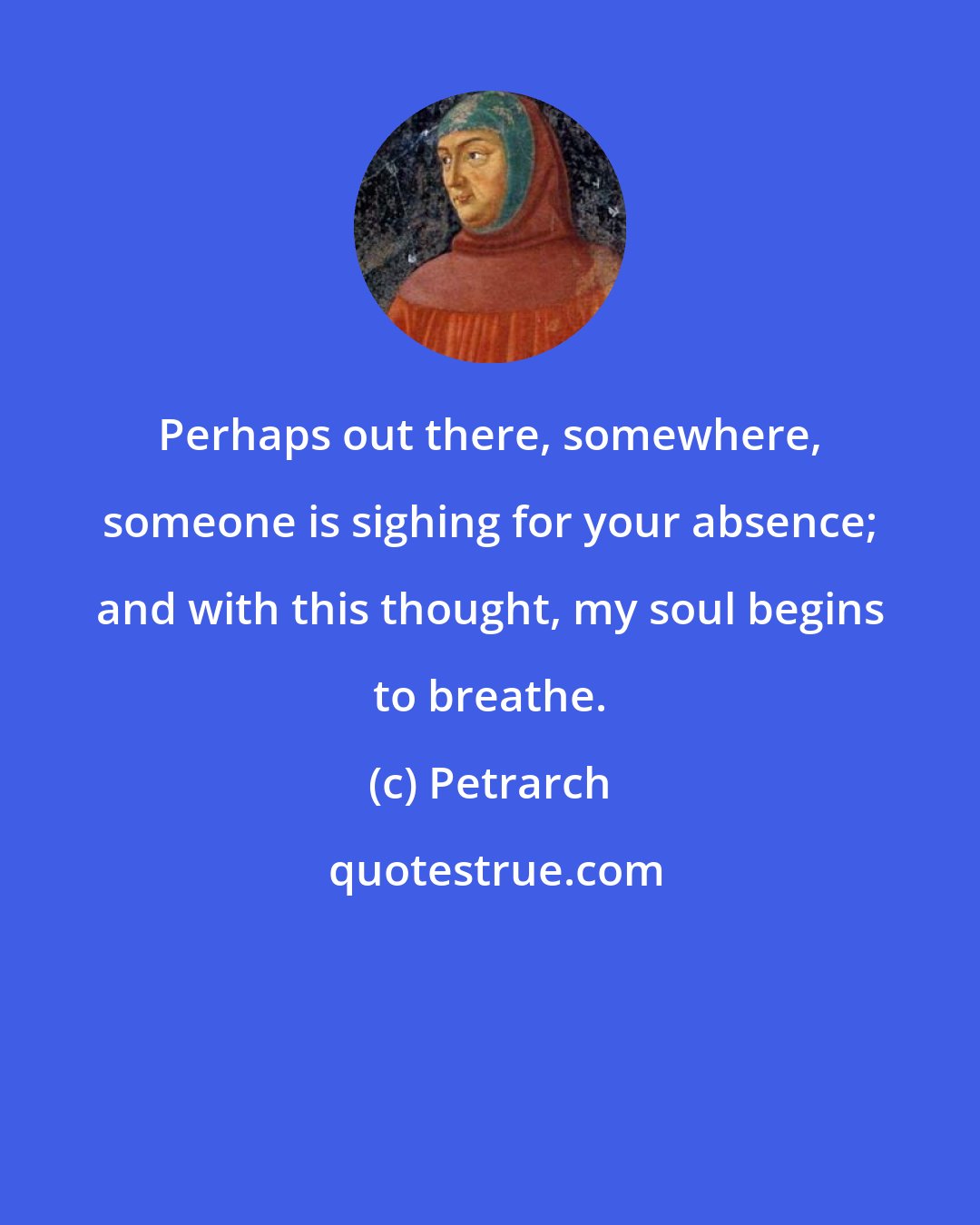 Petrarch: Perhaps out there, somewhere, someone is sighing for your absence; and with this thought, my soul begins to breathe.