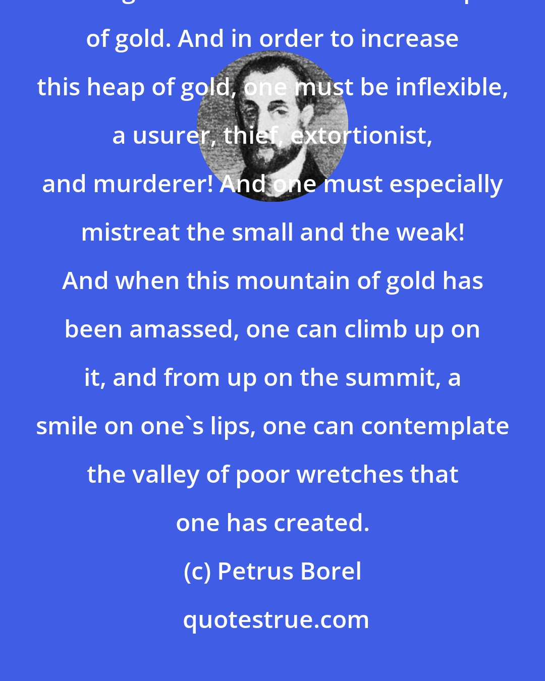 Petrus Borel: To get rich, one must have but a single idea, one fixed, hard, immutable thought: the desire to make a heap of gold. And in order to increase this heap of gold, one must be inflexible, a usurer, thief, extortionist, and murderer! And one must especially mistreat the small and the weak! And when this mountain of gold has been amassed, one can climb up on it, and from up on the summit, a smile on one's lips, one can contemplate the valley of poor wretches that one has created.