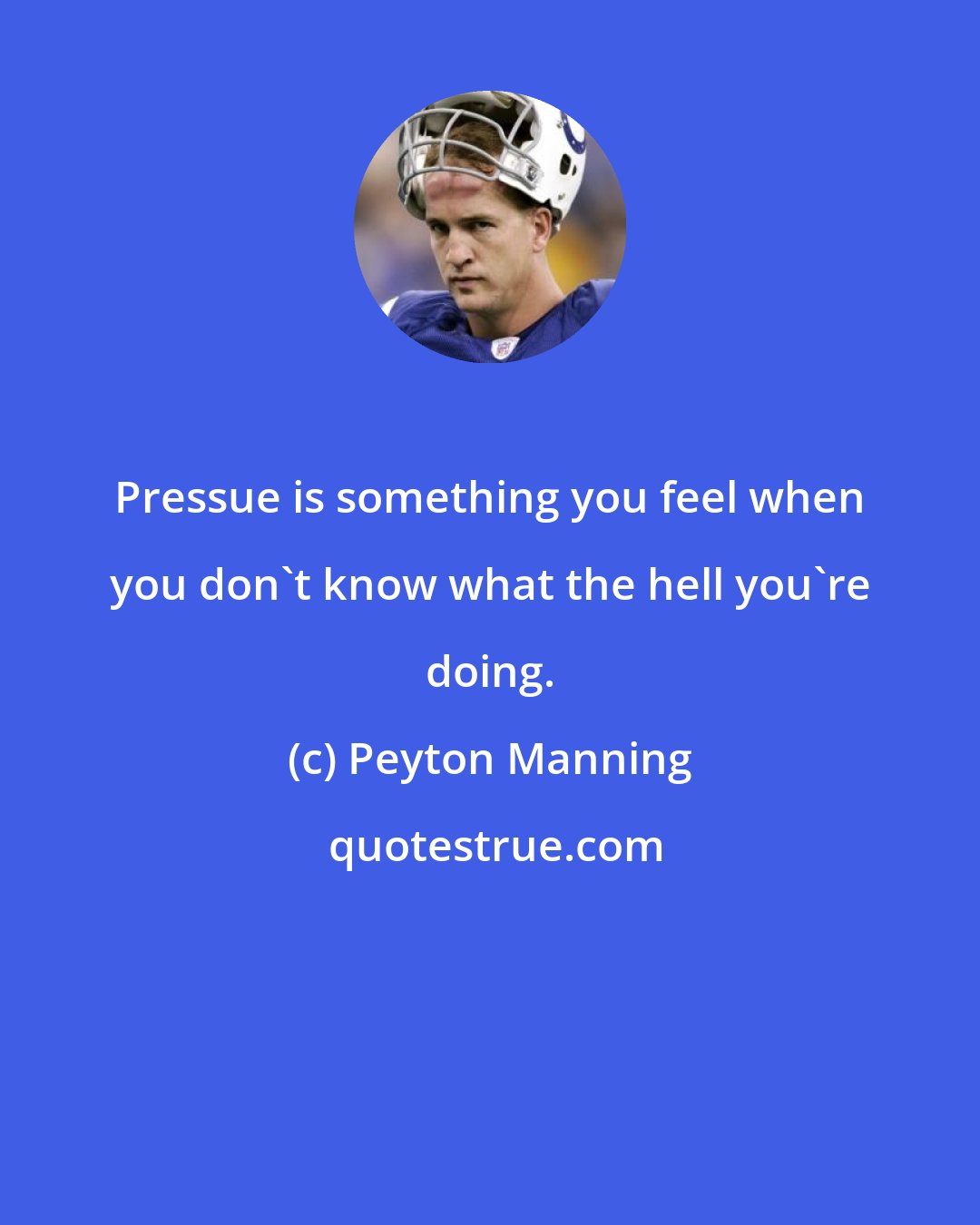 Peyton Manning: Pressue is something you feel when you don't know what the hell you're doing.