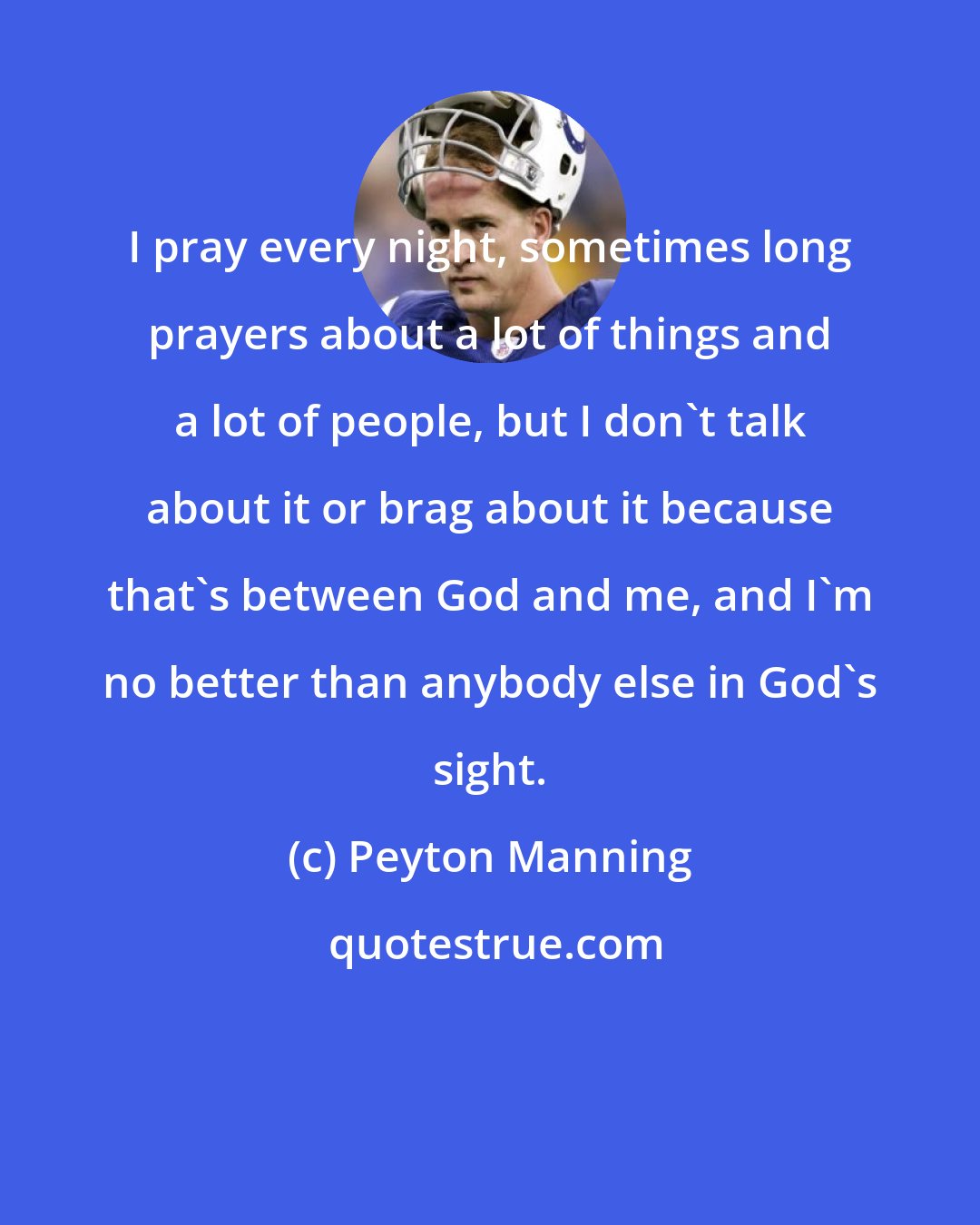 Peyton Manning: I pray every night, sometimes long prayers about a lot of things and a lot of people, but I don't talk about it or brag about it because that's between God and me, and I'm no better than anybody else in God's sight.