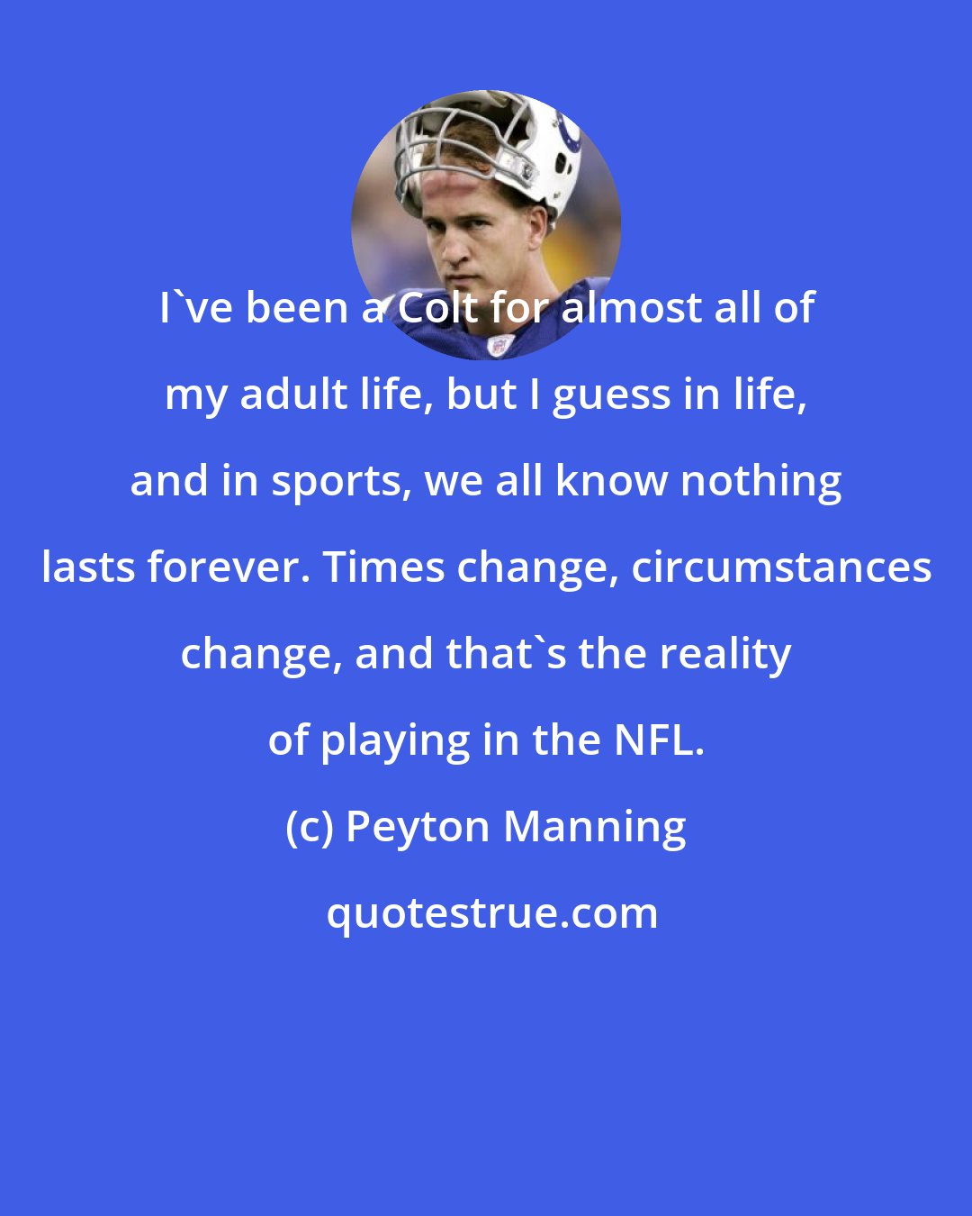 Peyton Manning: I've been a Colt for almost all of my adult life, but I guess in life, and in sports, we all know nothing lasts forever. Times change, circumstances change, and that's the reality of playing in the NFL.