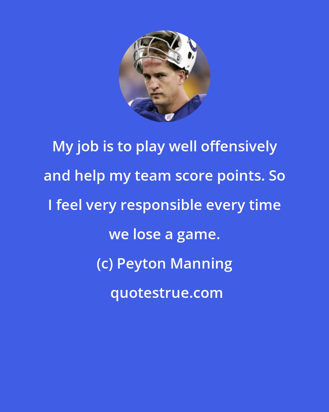 Peyton Manning: My job is to play well offensively and help my team score points. So I feel very responsible every time we lose a game.