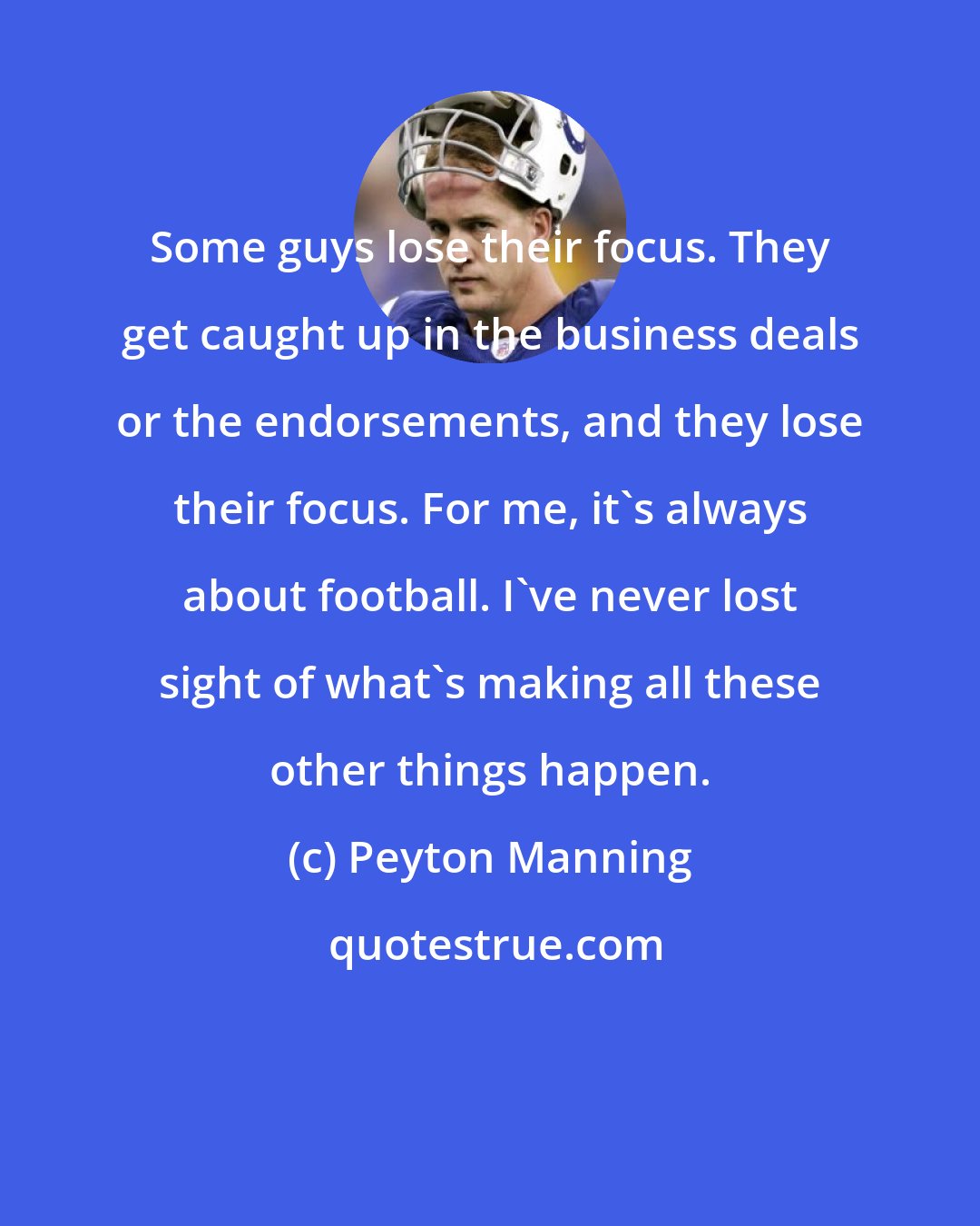 Peyton Manning: Some guys lose their focus. They get caught up in the business deals or the endorsements, and they lose their focus. For me, it's always about football. I've never lost sight of what's making all these other things happen.