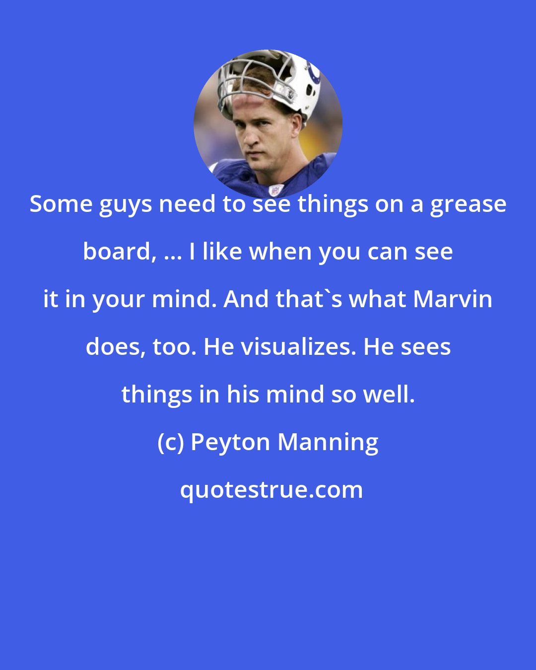 Peyton Manning: Some guys need to see things on a grease board, ... I like when you can see it in your mind. And that's what Marvin does, too. He visualizes. He sees things in his mind so well.