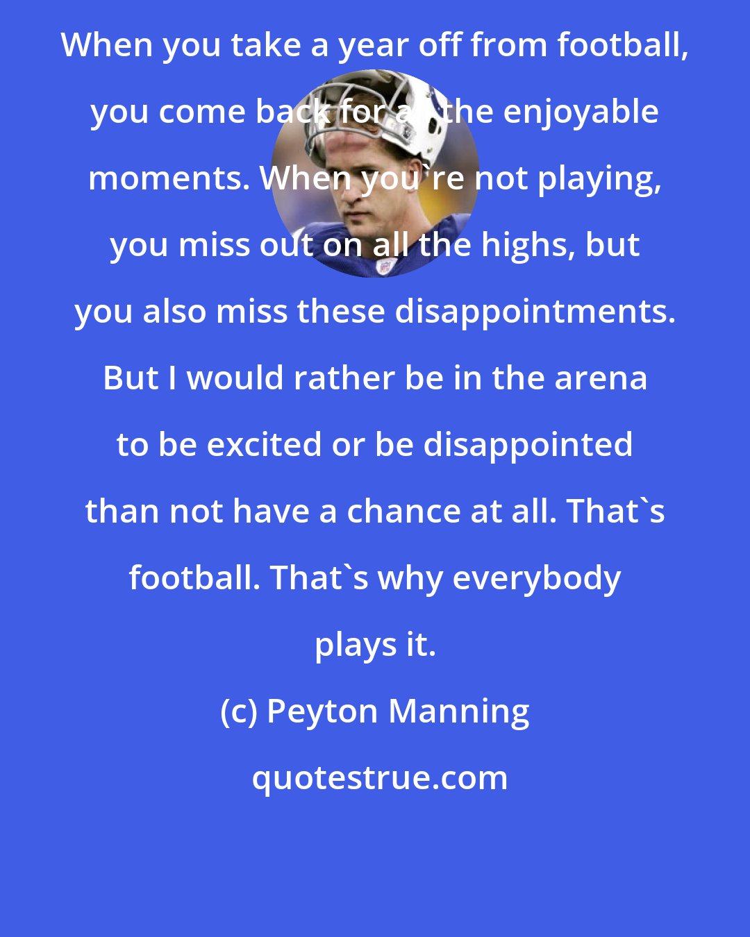 Peyton Manning: When you take a year off from football, you come back for all the enjoyable moments. When you're not playing, you miss out on all the highs, but you also miss these disappointments. But I would rather be in the arena to be excited or be disappointed than not have a chance at all. That's football. That's why everybody plays it.