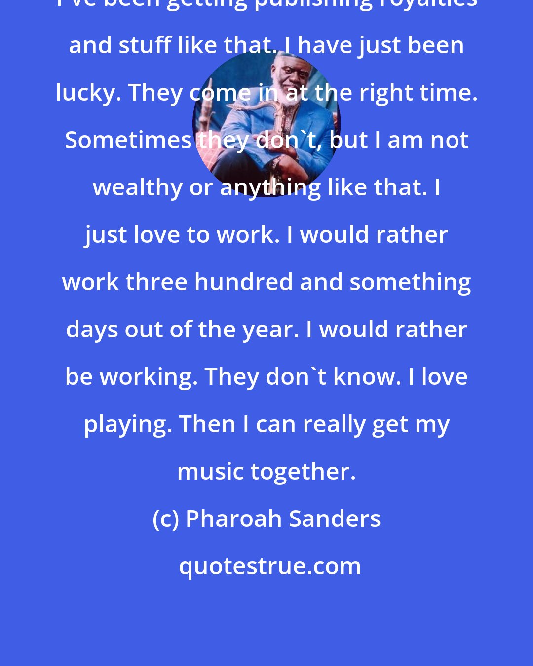 Pharoah Sanders: I've been getting publishing royalties and stuff like that. I have just been lucky. They come in at the right time. Sometimes they don't, but I am not wealthy or anything like that. I just love to work. I would rather work three hundred and something days out of the year. I would rather be working. They don't know. I love playing. Then I can really get my music together.