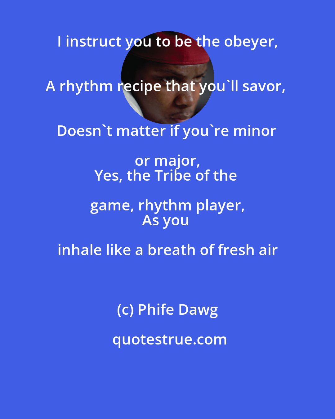 Phife Dawg: I instruct you to be the obeyer, 
A rhythm recipe that you'll savor, 
Doesn't matter if you're minor or major, 
Yes, the Tribe of the game, rhythm player, 
As you inhale like a breath of fresh air