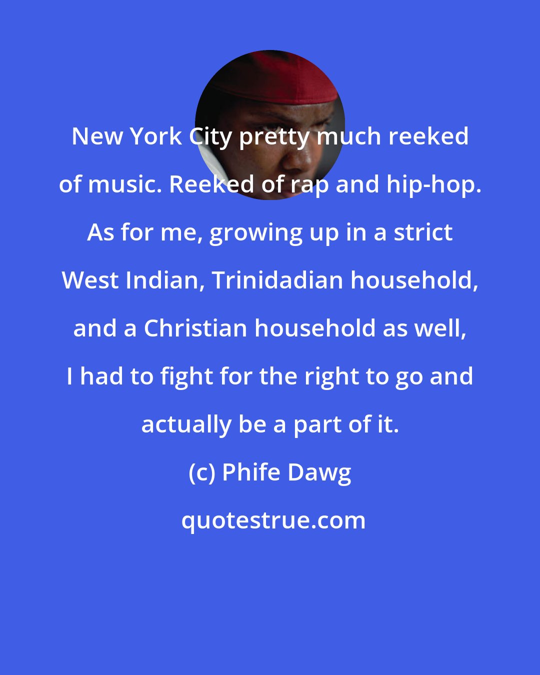 Phife Dawg: New York City pretty much reeked of music. Reeked of rap and hip-hop. As for me, growing up in a strict West Indian, Trinidadian household, and a Christian household as well, I had to fight for the right to go and actually be a part of it.