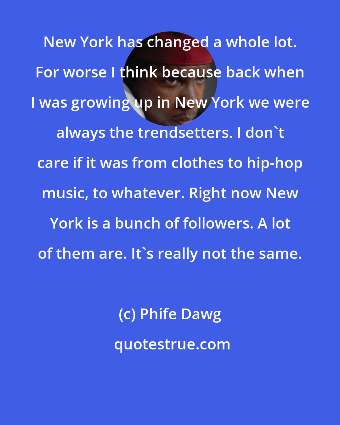 Phife Dawg: New York has changed a whole lot. For worse I think because back when I was growing up in New York we were always the trendsetters. I don't care if it was from clothes to hip-hop music, to whatever. Right now New York is a bunch of followers. A lot of them are. It's really not the same.