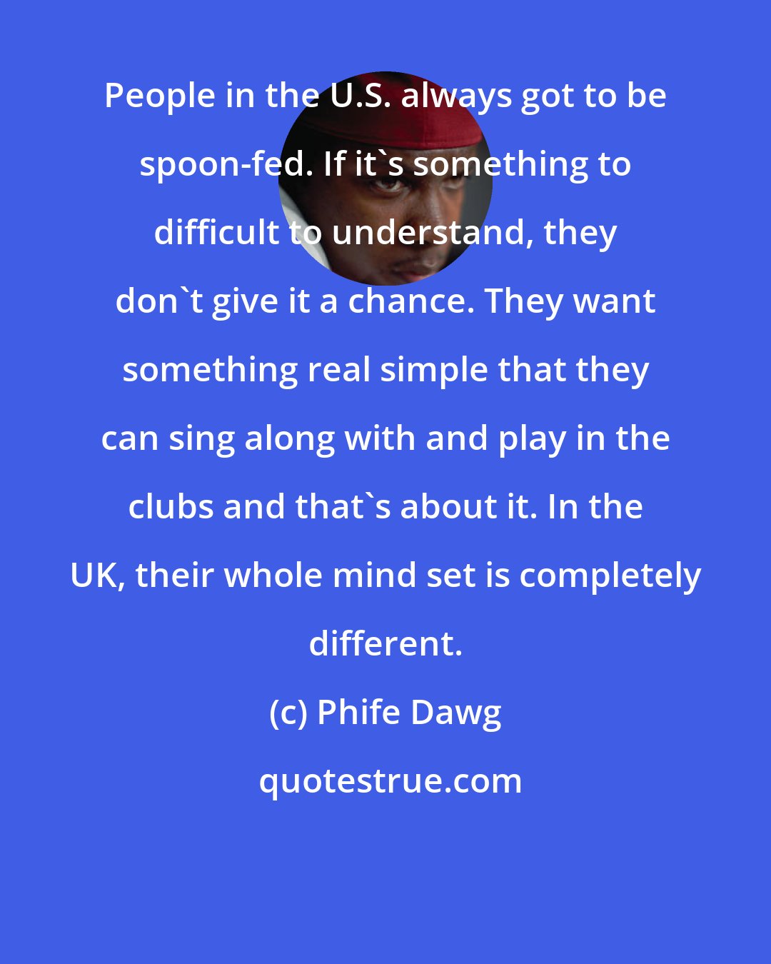 Phife Dawg: People in the U.S. always got to be spoon-fed. If it's something to difficult to understand, they don't give it a chance. They want something real simple that they can sing along with and play in the clubs and that's about it. In the UK, their whole mind set is completely different.