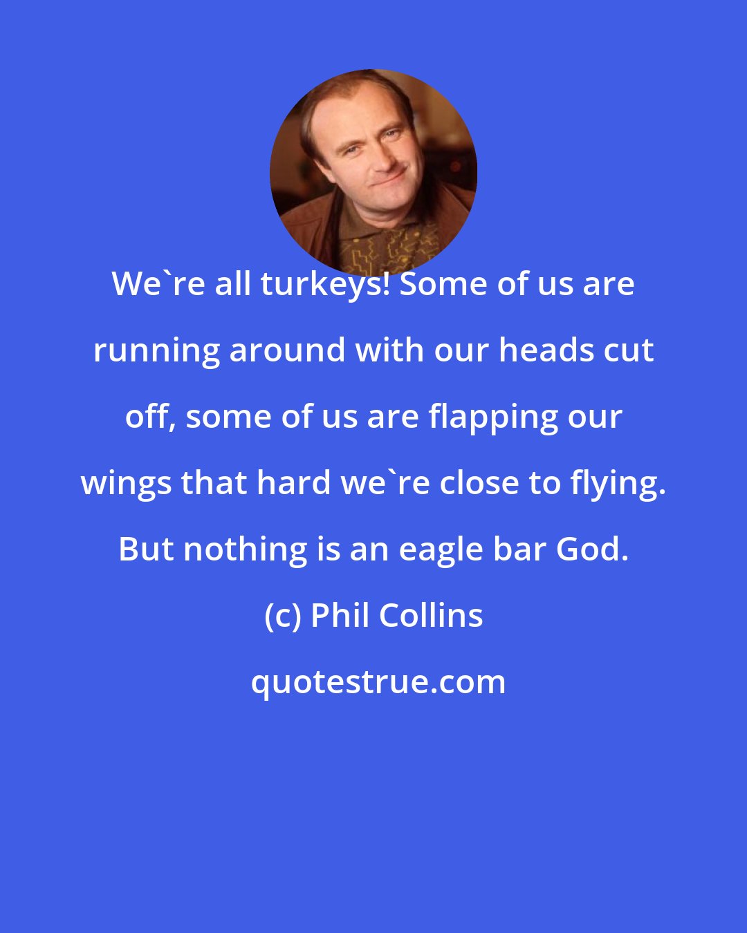 Phil Collins: We're all turkeys! Some of us are running around with our heads cut off, some of us are flapping our wings that hard we're close to flying. But nothing is an eagle bar God.