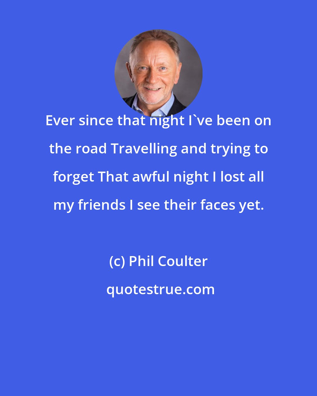 Phil Coulter: Ever since that night I've been on the road Travelling and trying to forget That awful night I lost all my friends I see their faces yet.