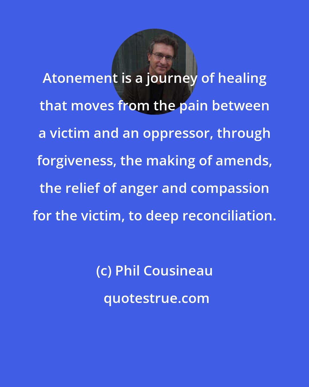 Phil Cousineau: Atonement is a journey of healing that moves from the pain between a victim and an oppressor, through forgiveness, the making of amends, the relief of anger and compassion for the victim, to deep reconciliation.