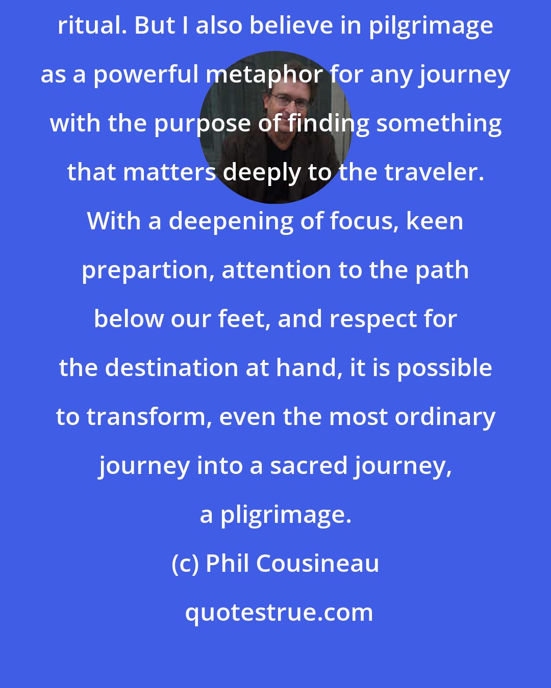 Phil Cousineau: I am convinced that pilgrimage is still a bona fide spirit-renewing ritual. But I also believe in pilgrimage as a powerful metaphor for any journey with the purpose of finding something that matters deeply to the traveler. With a deepening of focus, keen prepartion, attention to the path below our feet, and respect for the destination at hand, it is possible to transform, even the most ordinary journey into a sacred journey, a pligrimage.