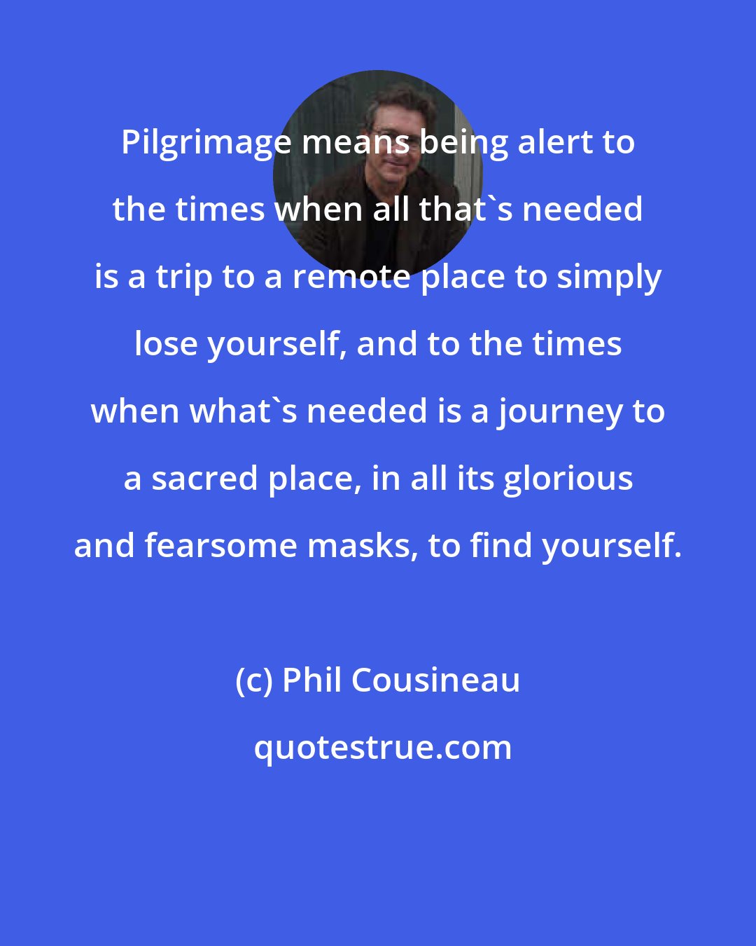 Phil Cousineau: Pilgrimage means being alert to the times when all that's needed is a trip to a remote place to simply lose yourself, and to the times when what's needed is a journey to a sacred place, in all its glorious and fearsome masks, to find yourself.