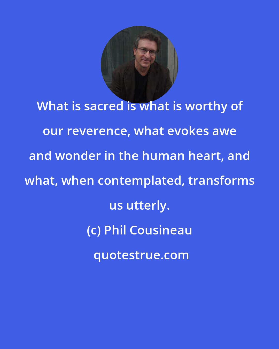 Phil Cousineau: What is sacred is what is worthy of our reverence, what evokes awe and wonder in the human heart, and what, when contemplated, transforms us utterly.