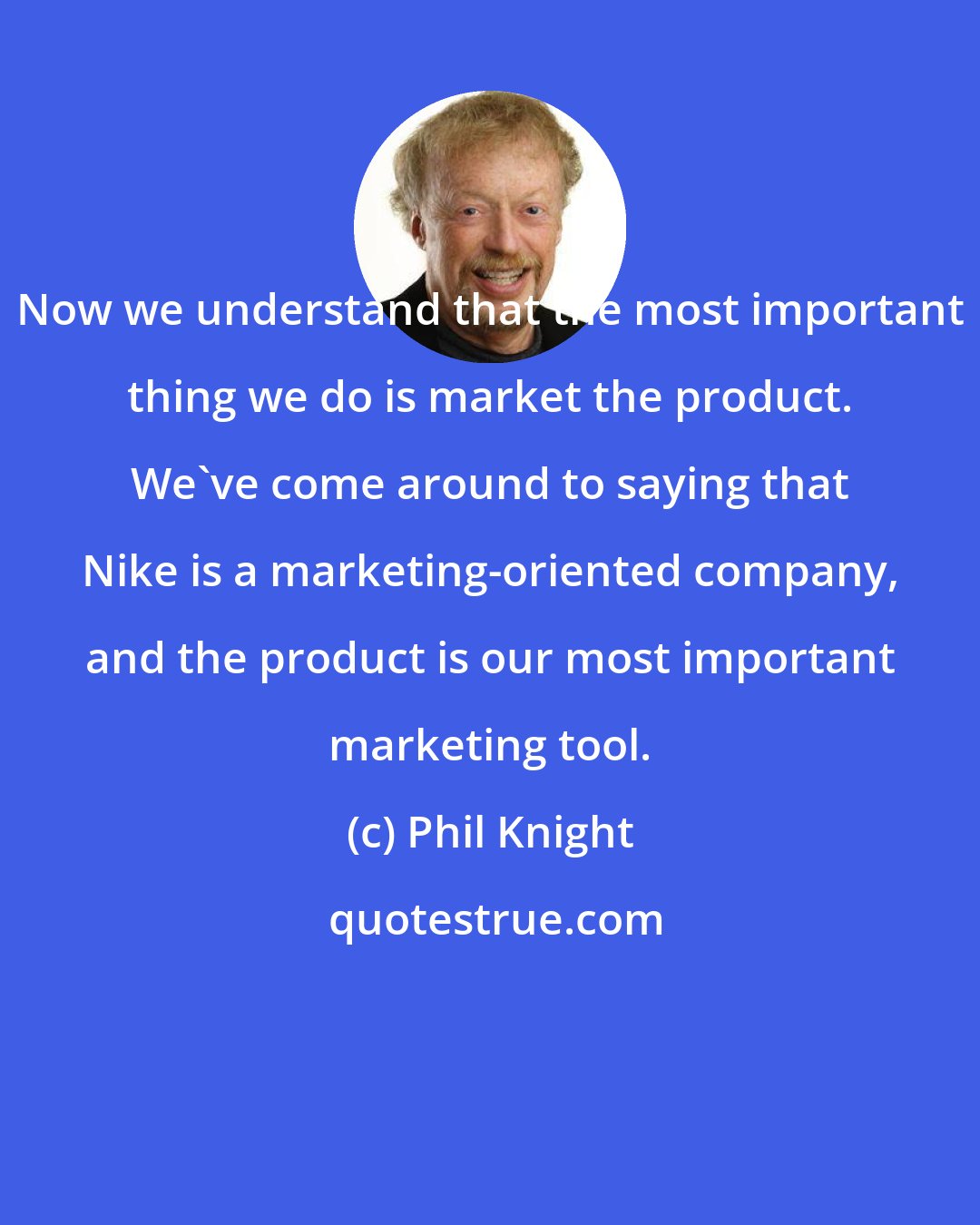 Phil Knight: Now we understand that the most important thing we do is market the product. We've come around to saying that Nike is a marketing-oriented company, and the product is our most important marketing tool.