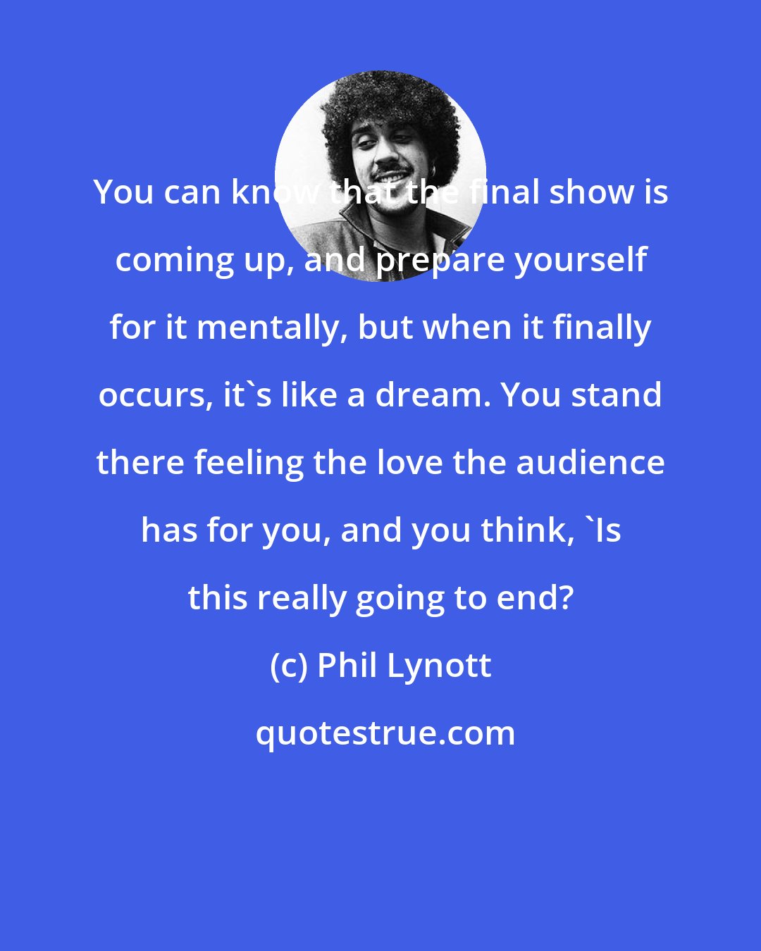 Phil Lynott: You can know that the final show is coming up, and prepare yourself for it mentally, but when it finally occurs, it's like a dream. You stand there feeling the love the audience has for you, and you think, 'Is this really going to end?