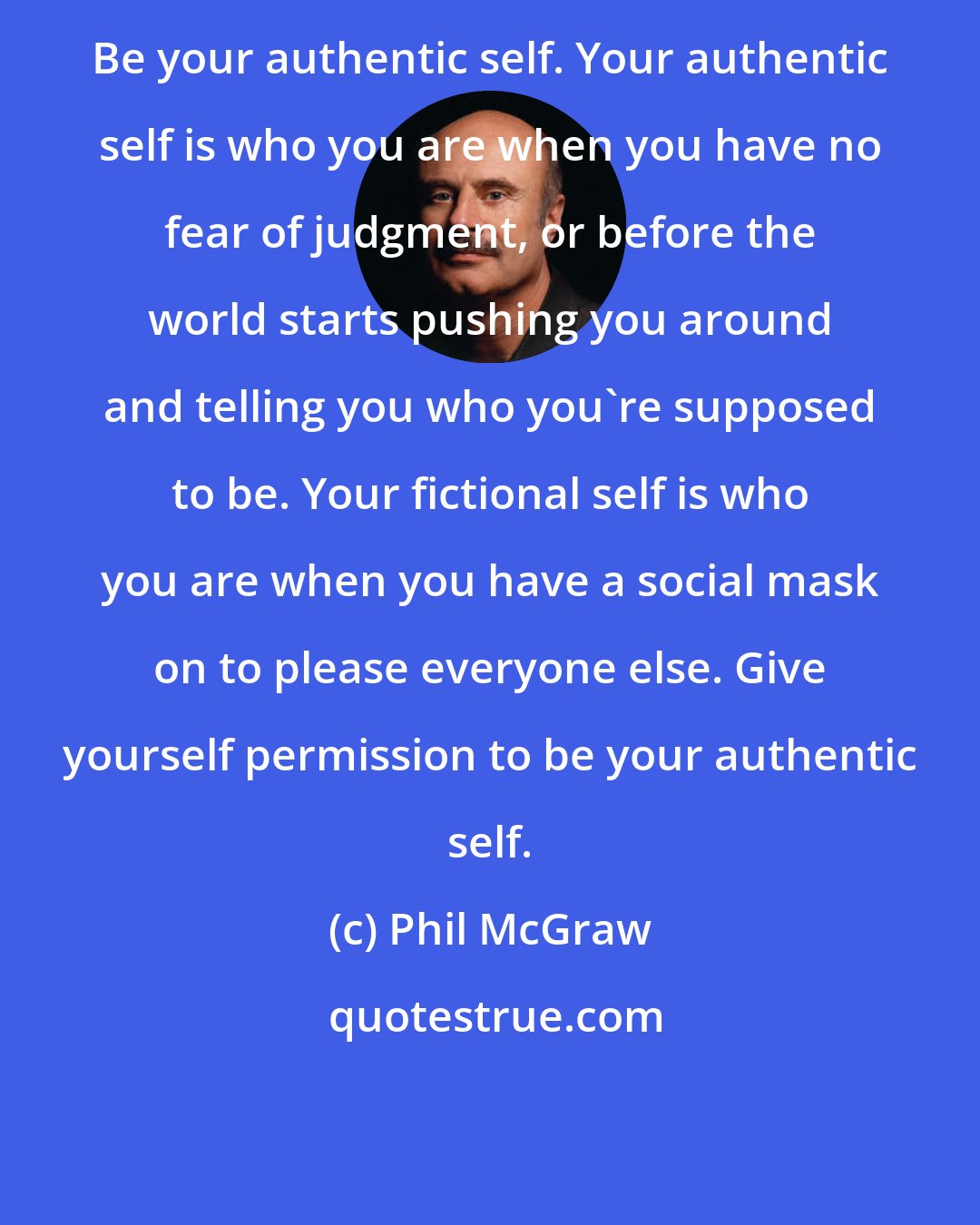 Phil McGraw: Be your authentic self. Your authentic self is who you are when you have no fear of judgment, or before the world starts pushing you around and telling you who you're supposed to be. Your fictional self is who you are when you have a social mask on to please everyone else. Give yourself permission to be your authentic self.