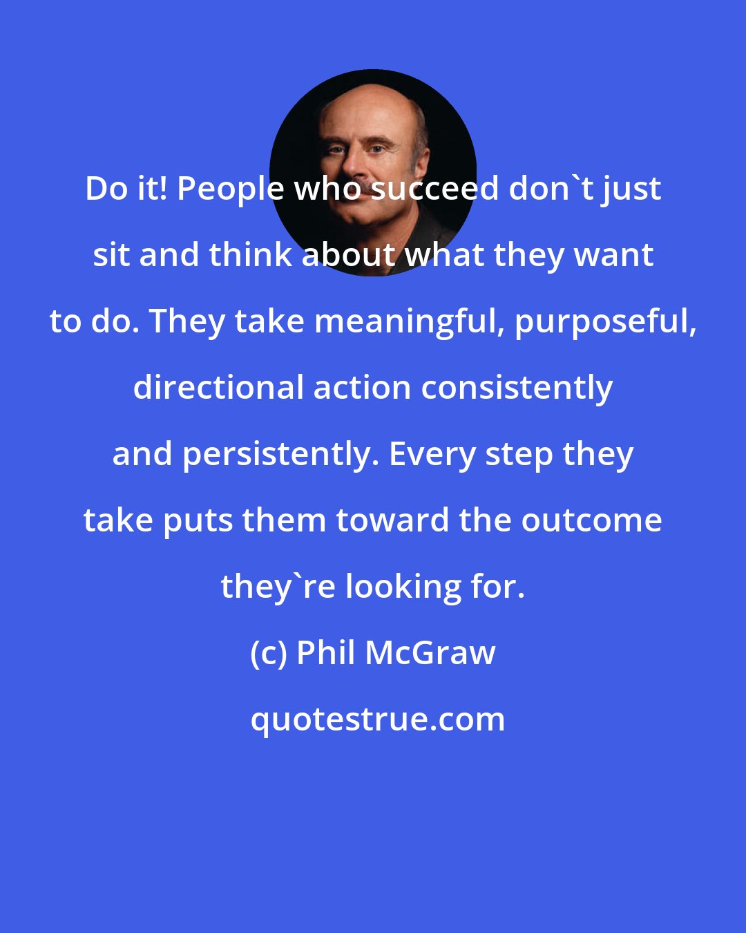 Phil McGraw: Do it! People who succeed don't just sit and think about what they want to do. They take meaningful, purposeful, directional action consistently and persistently. Every step they take puts them toward the outcome they're looking for.