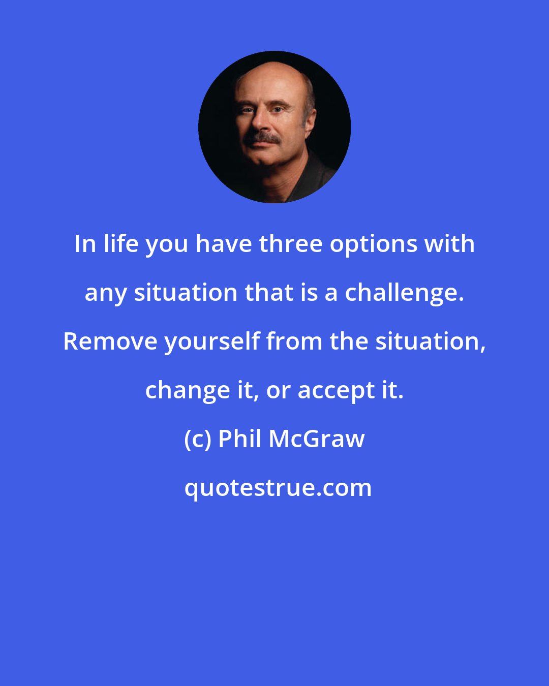 Phil McGraw: In life you have three options with any situation that is a challenge. Remove yourself from the situation, change it, or accept it.