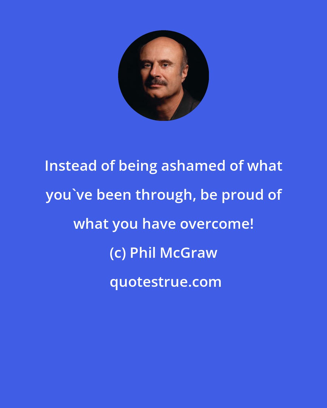 Phil McGraw: Instead of being ashamed of what you've been through, be proud of what you have overcome!