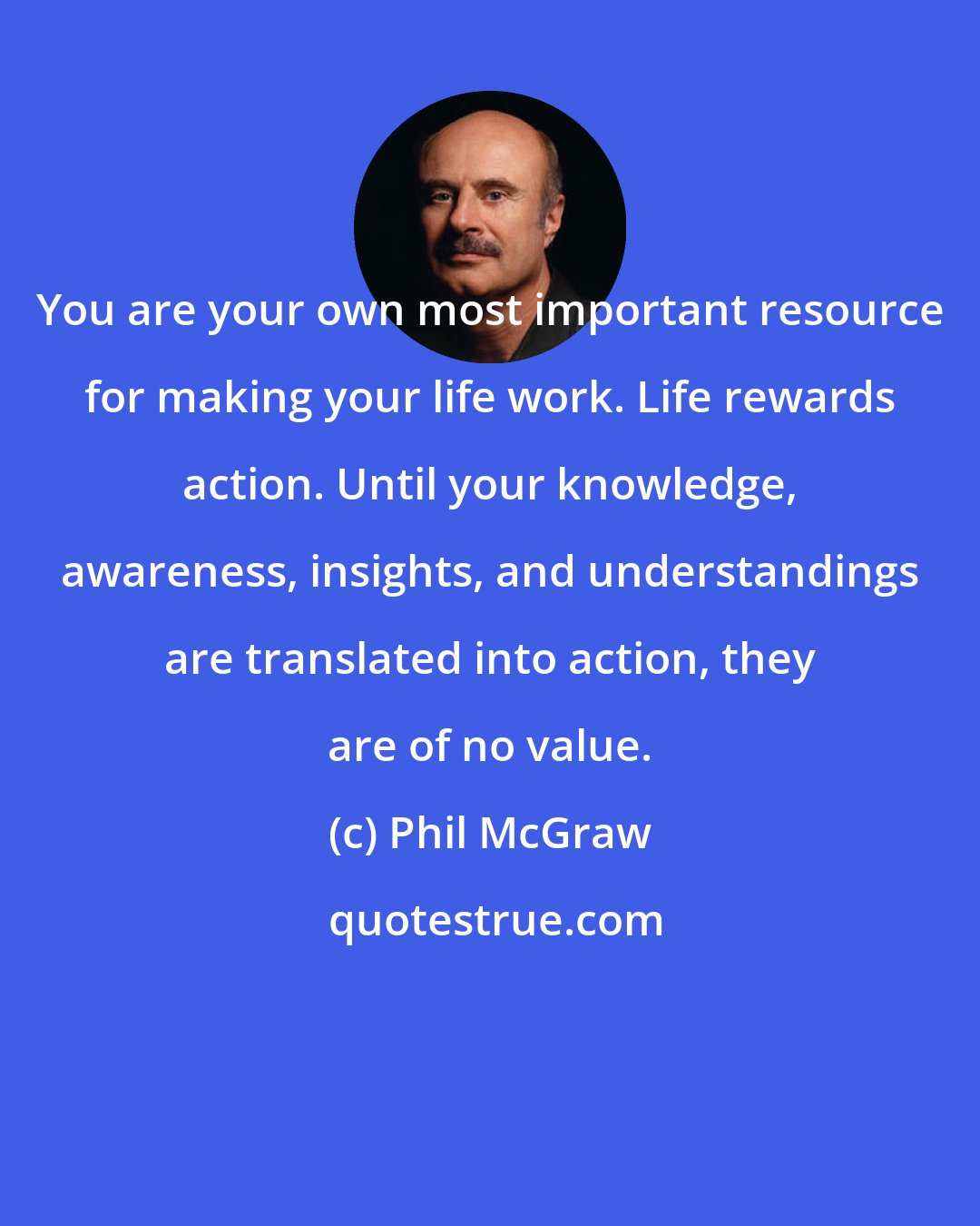 Phil McGraw: You are your own most important resource for making your life work. Life rewards action. Until your knowledge, awareness, insights, and understandings are translated into action, they are of no value.