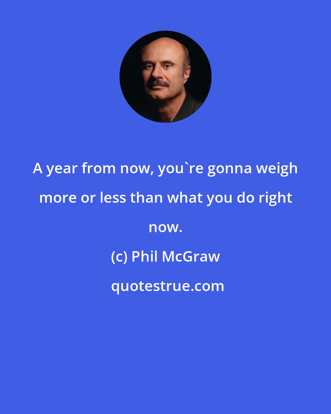 Phil McGraw: A year from now, you're gonna weigh more or less than what you do right now.