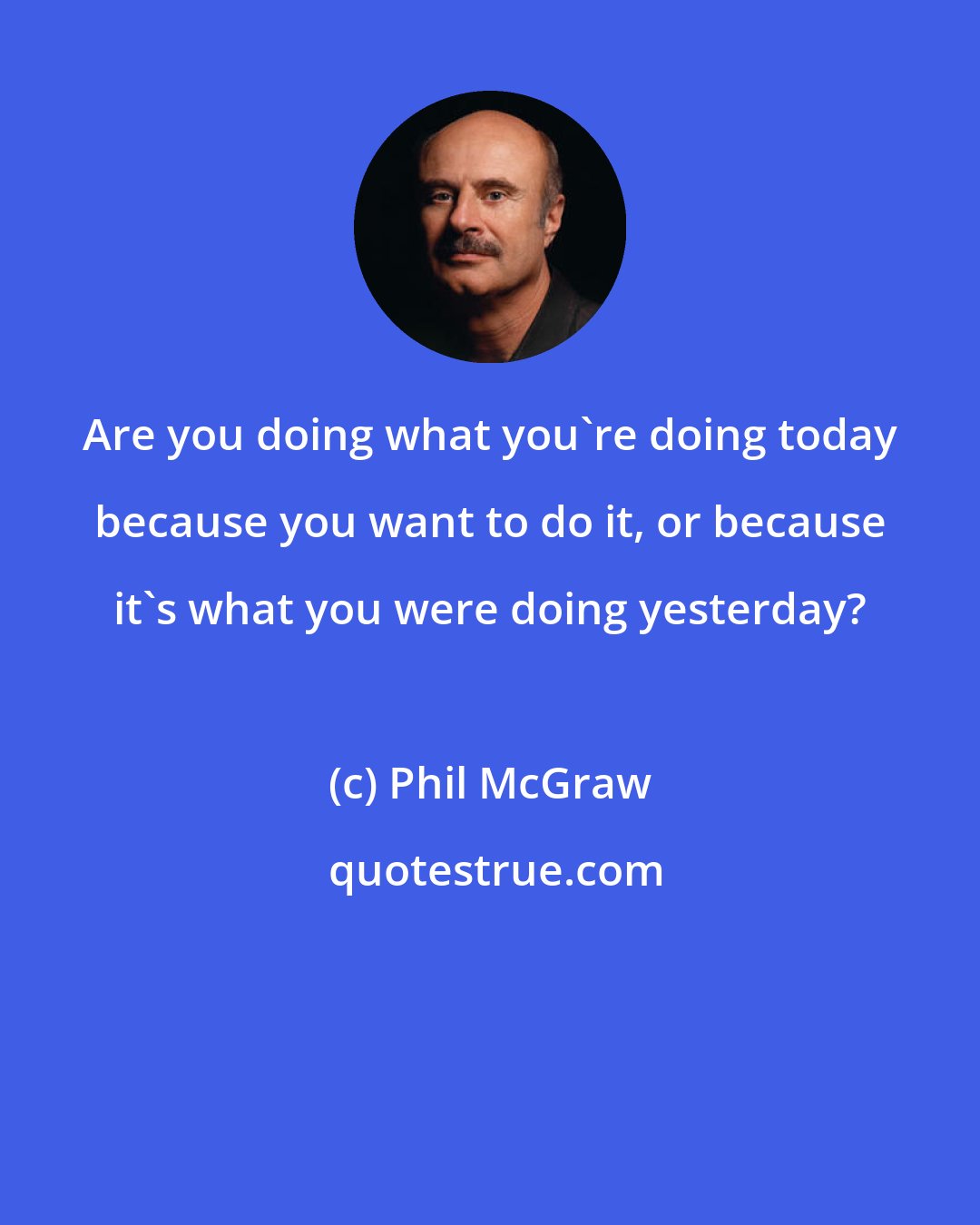 Phil McGraw: Are you doing what you're doing today because you want to do it, or because it's what you were doing yesterday?