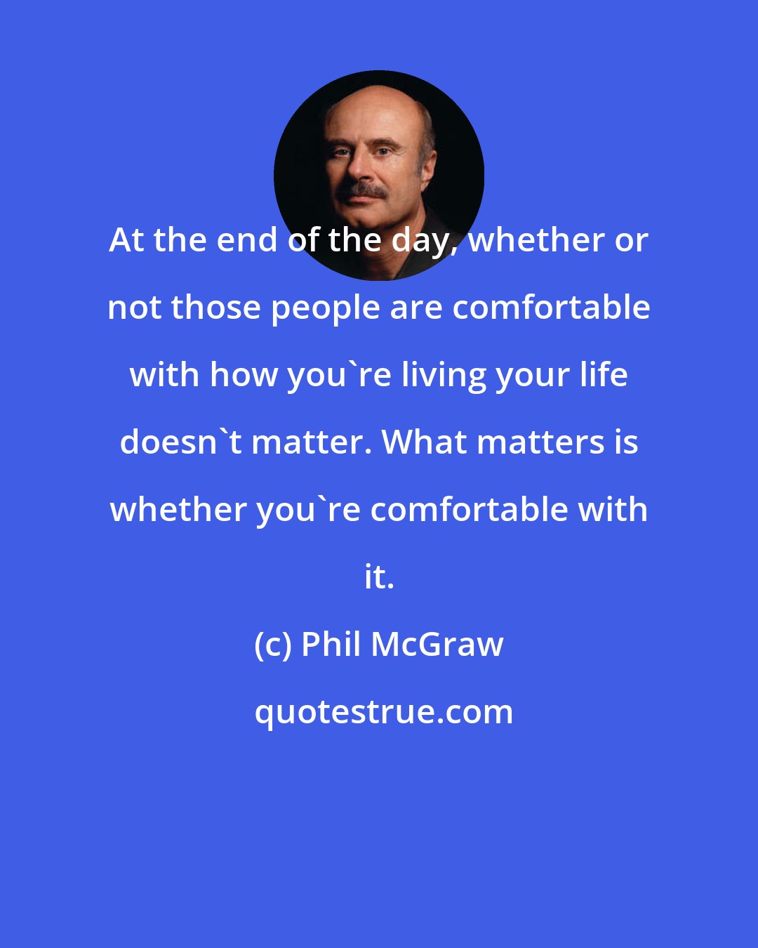 Phil McGraw: At the end of the day, whether or not those people are comfortable with how you're living your life doesn't matter. What matters is whether you're comfortable with it.